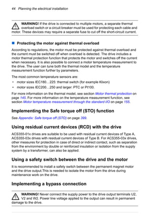 44 Planning the electrical installation
WARNING! If the drive is connected to multiple motors, a separate thermal
overload switch or a circuit breaker must be used for protecting each cable and
motor. These devices may require a separate fuse to cut off the short-circuit current.
Protecting the motor against thermal overload
According to regulations, the motor must be protected against thermal overload and
the current must be switched off when overload is detected. The drive includes a
motor thermal protection function that protects the motor and switches off the current
when necessary. It is also possible to connect a motor temperature measurement to
the drive. The user can tune both the thermal model and the temperature
measurement function further by parameters.
The most common temperature sensors are:
• motor sizes IEC180…225: thermal switch (for example Klixon)
• motor sizes IEC200…250 and larger: PTC or Pt100.
For more information on the thermal model, see section Motor thermal protection on
page 145. For more information on the temperature measurement function, see
section Motor temperature measurement through the standard I/O on page 155.
Implementing the Safe torque off (STO) function
See Appendix: Safe torque off (STO) on page 399.
Using residual current devices (RCD) with the drive
ACS355-01x drives are suitable to be used with residual current devices of Type A,
ACS355-03x drives with residual current devices of Type B. For ACS355-03x drives,
other measures for protection in case of direct or indirect contact, such as separation
from the environment by double or reinforced insulation or isolation from the supply
system by a transformer, can also be applied.
Using a safety switch between the drive and the motor
It is recommended to install a safety switch between the permanent magnet motor
and the drive output.This is needed to isolate the motor from the drive during
maintenance work on the drive.
Implementing a bypass connection
WARNING! Never connect the supply power to the drive output terminals U2,
V2 and W2. Power line voltage applied to the output can result in permanent
damage to the drive.
 