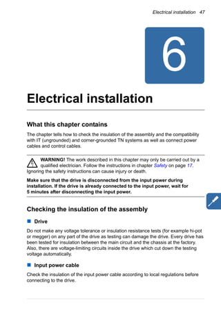 Electrical installation 47
Electrical installation
What this chapter contains
The chapter tells how to check the insulation of the assembly and the compatibility
with IT (ungrounded) and corner-grounded TN systems as well as connect power
cables and control cables.
WARNING! The work described in this chapter may only be carried out by a
qualified electrician. Follow the instructions in chapter Safety on page 17.
Ignoring the safety instructions can cause injury or death.
Make sure that the drive is disconnected from the input power during
installation. If the drive is already connected to the input power, wait for
5 minutes after disconnecting the input power.
Checking the insulation of the assembly
Drive
Do not make any voltage tolerance or insulation resistance tests (for example hi-pot
or megger) on any part of the drive as testing can damage the drive. Every drive has
been tested for insulation between the main circuit and the chassis at the factory.
Also, there are voltage-limiting circuits inside the drive which cut down the testing
voltage automatically.
Input power cable
Check the insulation of the input power cable according to local regulations before
connecting to the drive.
 