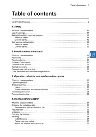 Table of contents 5
Table of contents
List of related manuals . . . . . . . . . . . . . . . . . . . . . . . . . . . . . . . . . . . . . . . . . . . . . . . . . . . . . . . 2
1. Safety
What this chapter contains . . . . . . . . . . . . . . . . . . . . . . . . . . . . . . . . . . . . . . . . . . . . . . . . . . . 17
Use of warnings . . . . . . . . . . . . . . . . . . . . . . . . . . . . . . . . . . . . . . . . . . . . . . . . . . . . . . . . . . . . 17
Safety in installation and maintenance . . . . . . . . . . . . . . . . . . . . . . . . . . . . . . . . . . . . . . . . . . 18
Electrical safety . . . . . . . . . . . . . . . . . . . . . . . . . . . . . . . . . . . . . . . . . . . . . . . . . . . . . . . . . 18
General safety . . . . . . . . . . . . . . . . . . . . . . . . . . . . . . . . . . . . . . . . . . . . . . . . . . . . . . . . . . 19
Safe start-up and operation . . . . . . . . . . . . . . . . . . . . . . . . . . . . . . . . . . . . . . . . . . . . . . . . . . . 20
Electrical safety . . . . . . . . . . . . . . . . . . . . . . . . . . . . . . . . . . . . . . . . . . . . . . . . . . . . . . . . . 20
General safety . . . . . . . . . . . . . . . . . . . . . . . . . . . . . . . . . . . . . . . . . . . . . . . . . . . . . . . . . . 20
2. Introduction to the manual
What this chapter contains . . . . . . . . . . . . . . . . . . . . . . . . . . . . . . . . . . . . . . . . . . . . . . . . . . . 21
Applicability . . . . . . . . . . . . . . . . . . . . . . . . . . . . . . . . . . . . . . . . . . . . . . . . . . . . . . . . . . . . . . . 21
Target audience . . . . . . . . . . . . . . . . . . . . . . . . . . . . . . . . . . . . . . . . . . . . . . . . . . . . . . . . . . . . 21
Purpose of the manual . . . . . . . . . . . . . . . . . . . . . . . . . . . . . . . . . . . . . . . . . . . . . . . . . . . . . . 21
Contents of this manual . . . . . . . . . . . . . . . . . . . . . . . . . . . . . . . . . . . . . . . . . . . . . . . . . . . . . . 22
Related documents . . . . . . . . . . . . . . . . . . . . . . . . . . . . . . . . . . . . . . . . . . . . . . . . . . . . . . . . . 23
Categorization by frame size . . . . . . . . . . . . . . . . . . . . . . . . . . . . . . . . . . . . . . . . . . . . . . . . . . 23
Quick installation and commissioning flowchart . . . . . . . . . . . . . . . . . . . . . . . . . . . . . . . . . . . 24
3. Operation principle and hardware description
What this chapter contains . . . . . . . . . . . . . . . . . . . . . . . . . . . . . . . . . . . . . . . . . . . . . . . . . . . 25
Operation principle . . . . . . . . . . . . . . . . . . . . . . . . . . . . . . . . . . . . . . . . . . . . . . . . . . . . . . . . . 25
Product overview . . . . . . . . . . . . . . . . . . . . . . . . . . . . . . . . . . . . . . . . . . . . . . . . . . . . . . . . . . 26
Layout . . . . . . . . . . . . . . . . . . . . . . . . . . . . . . . . . . . . . . . . . . . . . . . . . . . . . . . . . . . . . . . . 26
Power connections and control interfaces . . . . . . . . . . . . . . . . . . . . . . . . . . . . . . . . . . . . 27
Type designation label . . . . . . . . . . . . . . . . . . . . . . . . . . . . . . . . . . . . . . . . . . . . . . . . . . . . . . . 28
Type designation key . . . . . . . . . . . . . . . . . . . . . . . . . . . . . . . . . . . . . . . . . . . . . . . . . . . . . . . . 29
4. Mechanical installation
What this chapter contains . . . . . . . . . . . . . . . . . . . . . . . . . . . . . . . . . . . . . . . . . . . . . . . . . . . 31
Checking the installation site . . . . . . . . . . . . . . . . . . . . . . . . . . . . . . . . . . . . . . . . . . . . . . . . . . 31
Requirements for the installation site . . . . . . . . . . . . . . . . . . . . . . . . . . . . . . . . . . . . . . . . 31
Required tools . . . . . . . . . . . . . . . . . . . . . . . . . . . . . . . . . . . . . . . . . . . . . . . . . . . . . . . . . . . . . 32
Unpacking . . . . . . . . . . . . . . . . . . . . . . . . . . . . . . . . . . . . . . . . . . . . . . . . . . . . . . . . . . . . . . . . 33
Checking the delivery . . . . . . . . . . . . . . . . . . . . . . . . . . . . . . . . . . . . . . . . . . . . . . . . . . . . . . . 33
Installing . . . . . . . . . . . . . . . . . . . . . . . . . . . . . . . . . . . . . . . . . . . . . . . . . . . . . . . . . . . . . . . . . 34
Install the drive . . . . . . . . . . . . . . . . . . . . . . . . . . . . . . . . . . . . . . . . . . . . . . . . . . . . . . . . . 34
Fasten clamping plates . . . . . . . . . . . . . . . . . . . . . . . . . . . . . . . . . . . . . . . . . . . . . . . . . . . 35
Attach the optional fieldbus module . . . . . . . . . . . . . . . . . . . . . . . . . . . . . . . . . . . . . . . . . 35
Safety
 