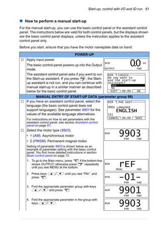 Start-up, control with I/O and ID run 61
How to perform a manual start-up
For the manual start-up, you can use the basic control panel or the assistant control
panel. The instructions below are valid for both control panels, but the displays shown
are the basic control panel displays, unless the instruction applies to the assistant
control panel only.
Before you start, ensure that you have the motor nameplate data on hand.
POWER-UP
Apply input power.
The basic control panel powers up into the Output
mode.
The assistant control panel asks if you want to run
the Start-up assistant. If you press , the Start-
up assistant is not run, and you can continue with
manual start-up in a similar manner as described
below for the basic control panel.
MANUAL ENTRY OF START-UP DATA (parameter group 99)
If you have an assistant control panel, select the
language (the basic control panel does not
support languages). See parameter 9901 for the
values of the available language alternatives.
For instructions on how to set parameters with the
assistant control panel, see section Assistant control
panel on page 87.
Select the motor type (9903).
• 1 (AM): Asynchronous motor
• 2 (PMSM): Permanent magnet motor.
Setting of parameter 9903 is shown below as an
example of parameter setting with the basic control
panel. You find more detailed instructions in section
Basic control panel on page 75.
1. To go to the Main menu, press if the bottom line
shows OUTPUT; otherwise press repeatedly
until you see MENU at the bottom.
2. Press keys / until you see “PAr”, and
press .
3. Find the appropriate parameter group with keys
/ and press .
4. Find the appropriate parameter in the group with
keys / .
REM Hz
OUTPUT FWD
00.
EXIT Do you want to
use the start-up
assistant?
Yes
No
EXIT OK00:00
REM CHOICE
9901 LANGUAGE
CANCEL SAVE00:00
PAR EDIT
[0]
ENGLISH
REM
REM
PAR FWD
9903
REM
MENU FWD
rEF
REM
PAR FWD
-01-
REM
PAR FWD
9901
REM
PAR FWD
9903
 