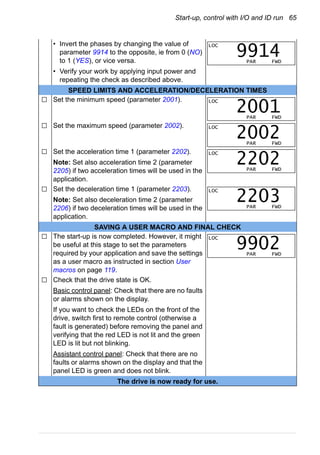 Start-up, control with I/O and ID run 65
• Invert the phases by changing the value of
parameter 9914 to the opposite, ie from 0 (NO)
to 1 (YES), or vice versa.
• Verify your work by applying input power and
repeating the check as described above.
SPEED LIMITS AND ACCELERATION/DECELERATION TIMES
Set the minimum speed (parameter 2001).
Set the maximum speed (parameter 2002).
Set the acceleration time 1 (parameter 2202).
Note: Set also acceleration time 2 (parameter
2205) if two acceleration times will be used in the
application.
Set the deceleration time 1 (parameter 2203).
Note: Set also deceleration time 2 (parameter
2206) if two deceleration times will be used in the
application.
SAVING A USER MACRO AND FINAL CHECK
The start-up is now completed. However, it might
be useful at this stage to set the parameters
required by your application and save the settings
as a user macro as instructed in section User
macros on page 119.
Check that the drive state is OK.
Basic control panel: Check that there are no faults
or alarms shown on the display.
If you want to check the LEDs on the front of the
drive, switch first to remote control (otherwise a
fault is generated) before removing the panel and
verifying that the red LED is not lit and the green
LED is lit but not blinking.
Assistant control panel: Check that there are no
faults or alarms shown on the display and that the
panel LED is green and does not blink.
The drive is now ready for use.
LOC
PAR FWD
9914
LOC
PAR FWD
2001
LOC
PAR FWD
2002
LOC
PAR FWD
2202
LOC
PAR FWD
2203
LOC
PAR FWD
9902
 