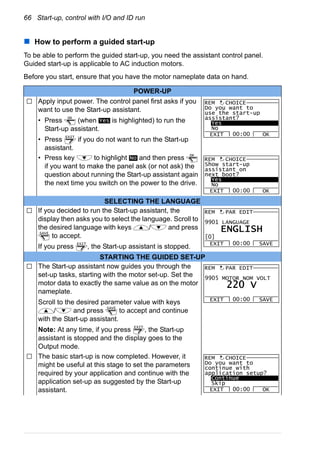 66 Start-up, control with I/O and ID run
How to perform a guided start-up
To be able to perform the guided start-up, you need the assistant control panel.
Guided start-up is applicable to AC induction motors.
Before you start, ensure that you have the motor nameplate data on hand.
POWER-UP
Apply input power. The control panel first asks if you
want to use the Start-up assistant.
• Press (when is highlighted) to run the
Start-up assistant.
• Press if you do not want to run the Start-up
assistant.
• Press key to highlight and then press
if you want to make the panel ask (or not ask) the
question about running the Start-up assistant again
the next time you switch on the power to the drive.
SELECTING THE LANGUAGE
If you decided to run the Start-up assistant, the
display then asks you to select the language. Scroll to
the desired language with keys / and press
to accept.
If you press , the Start-up assistant is stopped.
STARTING THE GUIDED SET-UP
The Start-up assistant now guides you through the
set-up tasks, starting with the motor set-up. Set the
motor data to exactly the same value as on the motor
nameplate.
Scroll to the desired parameter value with keys
/ and press to accept and continue
with the Start-up assistant.
Note: At any time, if you press , the Start-up
assistant is stopped and the display goes to the
Output mode.
The basic start-up is now completed. However, it
might be useful at this stage to set the parameters
required by your application and continue with the
application set-up as suggested by the Start-up
assistant.
OK
Yes
EXIT
Do you want to
use the start-up
assistant?
Yes
No
EXIT OK00:00
REM CHOICE
No
OK
Show start-up
assistant on
next boot?
Yes
No
EXIT OK00:00
REM CHOICE
SAVE
EXIT
9901 LANGUAGE
EXIT SAVE00:00
PAR EDIT
[0]
ENGLISH
REM
SAVE
EXIT
9905 MOTOR NOM VOLT
EXIT SAVE00:00
PAR EDIT
220 V
REM
Do you want to
continue with
application setup?
Continue
Skip
EXIT OK00:00
REM CHOICE
 