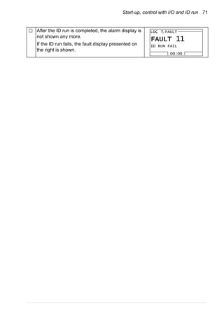 Start-up, control with I/O and ID run 71
After the ID run is completed, the alarm display is
not shown any more.
If the ID run fails, the fault display presented on
the right is shown.
ID RUN FAIL
FAULT
00:00
LOC
FAULT 11
 