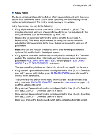 Control panels 85
Copy mode
The basic control panel can store a full set of drive parameters and up to three user
sets of drive parameters to the control panel. Uploading and downloading can be
performed in local control. The control panel memory is non-volatile.
In the Copy mode, you can do the following:
• Copy all parameters from the drive to the control panel (uL – Upload). This
includes all defined user sets of parameters and internal (not adjustable by the
user) parameters such as those created by the ID run.
• Restore the full parameter set from the control panel to the drive (dL A –
Download all). This writes all parameters, including the internal non-user-
adjustable motor parameters, to the drive. It does not include the user sets of
parameters.
Note: Only use this function to restore a drive, or to transfer parameters to
systems that are identical to the original system.
• Copy a partial parameter set from the control panel to a drive (dL P – Download
partial). The partial set does not include user sets, internal motor parameters,
parameters 9905…9909, 1605, 1607, 5201, nor any group 51 EXT COMM
MODULE and 53 EFB PROTOCOL parameters.
The source and target drives and their motor sizes do not need to be the same.
• Copy user set 1 parameters from the control panel to the drive (dL u1 – Download
user set 1). A user set includes group 99 START-UP DATA parameters and the
internal motor parameters.
The function is only shown on the menu when user set 1 has been first saved
using parameter 9902 APPLIC MACRO (see section User macros on page 119)
and then uploaded to panel.
• Copy user set 2 parameters from the control panel to the drive (dL u2 – Download
user set 2). As dL u1 – Download user set 1 above.
• Copy user set 3 parameters from the control panel to the drive (dL u3 – Download
user set 2). As dL u1 – Download user set 1 above.
• Start, stop, change the direction and switch between local and remote control.
 