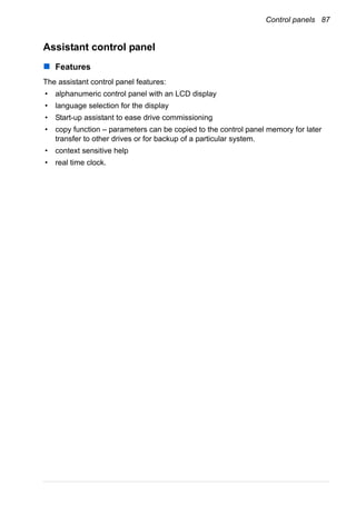 Control panels 87
Assistant control panel
Features
The assistant control panel features:
• alphanumeric control panel with an LCD display
• language selection for the display
• Start-up assistant to ease drive commissioning
• copy function – parameters can be copied to the control panel memory for later
transfer to other drives or for backup of a particular system.
• context sensitive help
• real time clock.
 