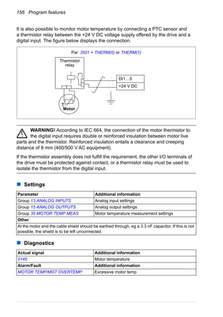 156 Program features
It is also possible to monitor motor temperature by connecting a PTC sensor and
a thermistor relay between the +24 V DC voltage supply offered by the drive and a
digital input. The figure below displays the connection.
WARNING! According to IEC 664, the connection of the motor thermistor to
the digital input requires double or reinforced insulation between motor live
parts and the thermistor. Reinforced insulation entails a clearance and creeping
distance of 8 mm (400/500 V AC equipment).
If the thermistor assembly does not fulfill the requirement, the other I/O terminals of
the drive must be protected against contact, or a thermistor relay must be used to
isolate the thermistor from the digital input.
Settings
Diagnostics
Parameter Additional information
Group 13 ANALOG INPUTS Analog input settings
Group 15 ANALOG OUTPUTS Analog output settings
Group 35 MOTOR TEMP MEAS Motor temperature measurement settings
Other
At the motor end the cable shield should be earthed through, eg a 3.3 nF capacitor. If this is not
possible, the shield is to be left unconnected.
Actual signal Additional information
0145 Motor temperature
Alarm/Fault Additional information
MOTOR TEMP/MOT OVERTEMP Excessive motor temp
T
Thermistor
relay
DI1…5
+24 V DC
Motor
Par. 3501 = THERM(0) or THERM(1)
 