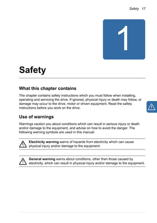 Safety 17
Safety
What this chapter contains
The chapter contains safety instructions which you must follow when installing,
operating and servicing the drive. If ignored, physical injury or death may follow, or
damage may occur to the drive, motor or driven equipment. Read the safety
instructions before you work on the drive.
Use of warnings
Warnings caution you about conditions which can result in serious injury or death
and/or damage to the equipment, and advise on how to avoid the danger. The
following warning symbols are used in this manual:
Electricity warning warns of hazards from electricity which can cause
physical injury and/or damage to the equipment.
General warning warns about conditions, other than those caused by
electricity, which can result in physical injury and/or damage to the equipment.
 