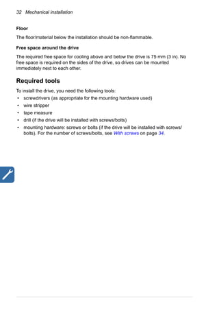 32 Mechanical installation
Floor
The floor/material below the installation should be non-flammable.
Free space around the drive
The required free space for cooling above and below the drive is 75 mm (3 in). No
free space is required on the sides of the drive, so drives can be mounted
immediately next to each other.
Required tools
To install the drive, you need the following tools:
• screwdrivers (as appropriate for the mounting hardware used)
• wire stripper
• tape measure
• drill (if the drive will be installed with screws/bolts)
• mounting hardware: screws or bolts (if the drive will be installed with screws/
bolts). For the number of screws/bolts, see With screws on page 34.
 
