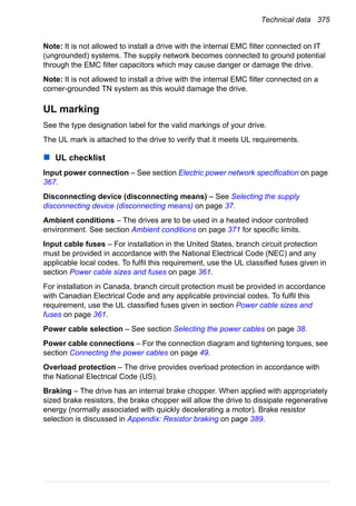 Technical data 375
Note: It is not allowed to install a drive with the internal EMC filter connected on IT
(ungrounded) systems. The supply network becomes connected to ground potential
through the EMC filter capacitors which may cause danger or damage the drive.
Note: It is not allowed to install a drive with the internal EMC filter connected on a
corner-grounded TN system as this would damage the drive.
UL marking
See the type designation label for the valid markings of your drive.
The UL mark is attached to the drive to verify that it meets UL requirements.
UL checklist
Input power connection – See section Electric power network specification on page
367.
Disconnecting device (disconnecting means) – See Selecting the supply
disconnecting device (disconnecting means) on page 37.
Ambient conditions – The drives are to be used in a heated indoor controlled
environment. See section Ambient conditions on page 371 for specific limits.
Input cable fuses – For installation in the United States, branch circuit protection
must be provided in accordance with the National Electrical Code (NEC) and any
applicable local codes. To fulfil this requirement, use the UL classified fuses given in
section Power cable sizes and fuses on page 361.
For installation in Canada, branch circuit protection must be provided in accordance
with Canadian Electrical Code and any applicable provincial codes. To fulfil this
requirement, use the UL classified fuses given in section Power cable sizes and
fuses on page 361.
Power cable selection – See section Selecting the power cables on page 38.
Power cable connections – For the connection diagram and tightening torques, see
section Connecting the power cables on page 49.
Overload protection – The drive provides overload protection in accordance with
the National Electrical Code (US).
Braking – The drive has an internal brake chopper. When applied with appropriately
sized brake resistors, the brake chopper will allow the drive to dissipate regenerative
energy (normally associated with quickly decelerating a motor). Brake resistor
selection is discussed in Appendix: Resistor braking on page 389.
 