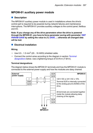 Appendix: Extension modules 397
MPOW-01 auxiliary power module
Description
The MPOW-01 auxiliary power module is used in installations where the drive's
control part is required to be powered during network failures and maintenance
interruptions. The MPOW-01 provides auxiliary voltages to the control panel, fieldbus
and I/O.
Note: If you change any of the drive parameters when the drive is powered
through the MPOW-01, you have to force parameter saving with parameter 1607
PARAM SAVE by setting the value to (1) SAVE…; otherwise all changed data
will be lost.
Electrical installation
Wiring
• Use 0.5…1.5 mm2
(20…16 AWG) shielded cable.
• Connect the control wires according to the diagram in section Terminal
designations below. Use a tightening torque of 0.8 N·m (7 lbf·in).
Terminal designations
The diagram below shows the MPOW-01 terminals and how the MPOW-01 module is
connected to the external power supply and how the modules are daisy chained.
SCR MPOW-01
SCR
+ +24 V DC or 24 V AC ± 10%
- Terminal SCR is internally connected
to the analog ground (AGND) of the
drive.
All terminals are connected together
inside the module allowing daisy
chaining of the signals.
+
-
SCR
SCR
External
power supply
+
GND
SCR
Next
MPOW-01
 