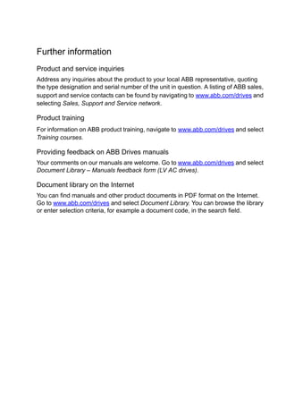 Further information
Product and service inquiries
Address any inquiries about the product to your local ABB representative, quoting
the type designation and serial number of the unit in question. A listing of ABB sales,
support and service contacts can be found by navigating to www.abb.com/drives and
selecting Sales, Support and Service network.
Product training
For information on ABB product training, navigate to www.abb.com/drives and select
Training courses.
Providing feedback on ABB Drives manuals
Your comments on our manuals are welcome. Go to www.abb.com/drives and select
Document Library – Manuals feedback form (LV AC drives).
Document library on the Internet
You can find manuals and other product documents in PDF format on the Internet.
Go to www.abb.com/drives and select Document Library. You can browse the library
or enter selection criteria, for example a document code, in the search field.
 