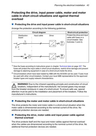Planning the electrical installation 43
Protecting the drive, input power cable, motor and motor
cable in short circuit situations and against thermal
overload
Protecting the drive and input power cable in short-circuit situations
Arrange the protection according to the following guidelines.
1)
Size the fuses according to instructions given in chapter Technical data on page 357. The
fuses will protect the input cable in short-circuit situations, restrict drive damage and prevent
damage to adjoining equipment in case of a short-circuit inside the drive.
2)
Circuit breakers which have been tested by ABB with the ACS350 can be used. Fuses must
be used with other circuit breakers. Contact your local ABB representative for the approved
breaker types and supply network characteristics.
WARNING! Due to the inherent operating principle and construction of circuit
breakers, independent of the manufacturer, hot ionized gases may escape
from the breaker enclosure in case of a short-circuit. To ensure safe use, special
attention must be paid to the installation and placement of the breakers. Follow the
manufacturer’s instructions.
Protecting the motor and motor cable in short-circuit situations
The drive protects the motor and motor cable in a short-circuit situation when the
motor cable is dimensioned according to the nominal current of the drive. No
additional protection devices are needed.
Protecting the drive, motor cable and input power cable against
thermal overload
The drive protects itself and the input and motor cables against thermal overload
when the cables are dimensioned according to the nominal current of the drive. No
additional thermal protection devices are needed.
Circuit diagram Short-circuit protection
Protect the drive and input
cable with fuses or a
circuit breaker. See
footnotes 1) and 2).M
3~
Distribution
board
Input cable
M
3~
Drive
I>
1)
2)
 
