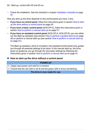 60 Start-up, control with I/O and ID run
• Check the installation. See the checklist in chapter Installation checklist on page
57.
How you start up the drive depends on the control panel you have, if any.
• If you have no control panel, follow the instructions given in section How to start
up the drive without a control panel on page 60.
• If you have a basic control panel (ACS-CP-C), follow the instructions given in
section How to perform a manual start-up on page 61.
• If you have an assistant control panel (ACS-CP-A, ACS-CP-D), you can either
run the Start-up assistant (see section How to perform a guided start-up on page
66) or perform a manual start-up (see section How to perform a manual start-up
on page 61).
The Start-up assistant, which is included in the assistant control panel only, guides
you through all essential settings to be done. In the manual start-up, the drive
gives no guidance; you go through the very basic settings by following the
instructions given in section How to perform a manual start-up on page 61.
How to start up the drive without a control panel
POWER-UP
Apply input power and wait for a moment.
Check that the red LED is not lit and the green LED is lit but not blinking.
The drive is now ready for use.
 