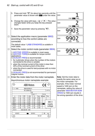 62 Start-up, control with I/O and ID run
5. Press and hold for about two seconds until the
parameter value is shown with under the value.
6. Change the value with keys / . The value
changes faster while you keep the key pressed
down.
7. Save the parameter value by pressing .
Select the application macro (parameter 9902)
according to how the control cables are
connected.
The default value 1 (ABB STANDARD) is suitable in
most cases.
Select the motor control mode (parameter 9904).
1 (VECTOR: SPEED) is suitable in most cases.
2 (VECTOR: TORQ) is suitable for torque control
applications.
3 (SCALAR: FREQ) is recommended
• for multimotor drives when the number of the motors
connected to the drive is variable
• when the nominal current of the motor is less than
20% of the nominal current of the drive
• when the drive is used for test purposes with no motor
connected.
3 (SCALAR: FREQ) is not recommended for permanent
magnet motors.
Enter the motor data from the motor nameplate.
Asynchronous motor nameplate example:
Note: Set the motor data to
exactly the same value as on
the motor nameplate. For
example, if the motor nominal
speed is 1440 rpm on the
nameplate, setting the value of
parameter 9908 MOTOR NOM
SPEED to 1500 rpm results in
the wrong operation of the drive.
SET REM
PAR SET FWD
1
REM
PAR SET FWD
2
REM
PAR FWD
9903
REM
PAR FWD
9902
REM
PAR FWD
9904
M2AA 200 MLA 4
1475
1475
1470
1470
1475
1770
32.5
56
34
59
54
59
0.83
0.83
0.83
0.83
0.83
0.83
3GAA 202 001 - ADA
180
IEC 34-1
6210/C36312/C3
Cat. no
35
30
30
30
30
3050
50
50
50
50
60
690 Y
400 D
660 Y
380 D
415 D
440 D
V Hz kW r/min A cos IA/IN t E/s
Ins.cl. F IP 55
No
IEC 200 M/L 55
3 motor
ABB Motors
380 V
supply
voltage
 