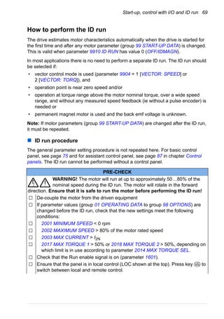 Start-up, control with I/O and ID run 69
How to perform the ID run
The drive estimates motor characteristics automatically when the drive is started for
the first time and after any motor parameter (group 99 START-UP DATA) is changed.
This is valid when parameter 9910 ID RUN has value 0 (OFF/IDMAGN).
In most applications there is no need to perform a separate ID run. The ID run should
be selected if:
• vector control mode is used (parameter 9904 = 1 [VECTOR: SPEED] or
2 [VECTOR: TORQ]), and
• operation point is near zero speed and/or
• operation at torque range above the motor nominal torque, over a wide speed
range, and without any measured speed feedback (ie without a pulse encoder) is
needed or
• permanent magnet motor is used and the back emf voltage is unknown.
Note: If motor parameters (group 99 START-UP DATA) are changed after the ID run,
it must be repeated.
ID run procedure
The general parameter setting procedure is not repeated here. For basic control
panel, see page 75 and for assistant control panel, see page 87 in chapter Control
panels. The ID run cannot be performed without a control panel.
PRE-CHECK
WARNING! The motor will run at up to approximately 50…80% of the
nominal speed during the ID run. The motor will rotate in the forward
direction. Ensure that it is safe to run the motor before performing the ID run!
De-couple the motor from the driven equipment
If parameter values (group 01 OPERATING DATA to group 98 OPTIONS) are
changed before the ID run, check that the new settings meet the following
conditions:
2001 MINIMUM SPEED < 0 rpm
2002 MAXIMUM SPEED > 80% of the motor rated speed
2003 MAX CURRENT > I2N
2017 MAX TORQUE 1 > 50% or 2018 MAX TORQUE 2 > 50%, depending on
which limit is in use according to parameter 2014 MAX TORQUE SEL.
Check that the Run enable signal is on (parameter 1601).
Ensure that the panel is in local control (LOC shown at the top). Press key to
switch between local and remote control.
LOC
REM
 