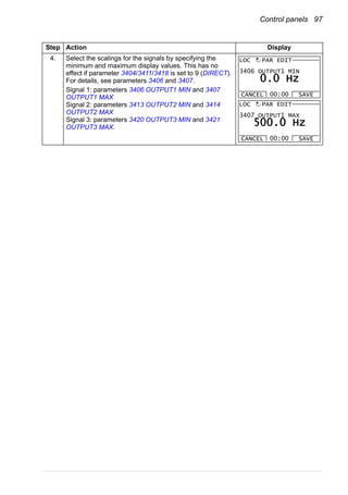 Control panels 97
4. Select the scalings for the signals by specifying the
minimum and maximum display values. This has no
effect if parameter 3404/3411/3418 is set to 9 (DIRECT).
For details, see parameters 3406 and 3407.
Signal 1: parameters 3406 OUTPUT1 MIN and 3407
OUTPUT1 MAX
Signal 2: parameters 3413 OUTPUT2 MIN and 3414
OUTPUT2 MAX
Signal 3: parameters 3420 OUTPUT3 MIN and 3421
OUTPUT3 MAX.
Step Action Display
3406 OUTPUT1 MIN
CANCEL SAVE00:00
LOC
0.0 Hz
PAR EDIT
3407 OUTPUT1 MAX
CANCEL SAVE00:00
LOC
500.0 Hz
PAR EDIT
 