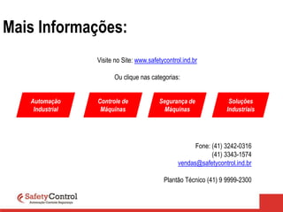 Mais Informações:
Visite no Site: www.safetycontrol.ind.br
Ou clique nas categorias:
Automação
Industrial
Controle de
Máquinas
Segurança de
Máquinas
Soluções
Industriais
Fone: (41) 3242-0316
(41) 3343-1574
vendas@safetycontrol.ind.br
Plantão Técnico (41) 9 9999-2300
 