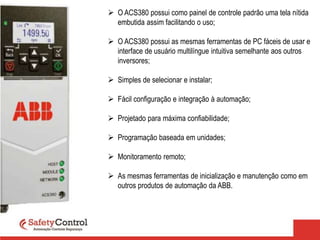  O ACS380 possui como painel de controle padrão uma tela nítida
embutida assim facilitando o uso;
 O ACS380 possui as mesmas ferramentas de PC fáceis de usar e
interface de usuário multilíngue intuitiva semelhante aos outros
inversores;
 Simples de selecionar e instalar;
 Fácil configuração e integração à automação;
 Projetado para máxima confiabilidade;
 Programação baseada em unidades;
 Monitoramento remoto;
 As mesmas ferramentas de inicialização e manutenção como em
outros produtos de automação da ABB.
 