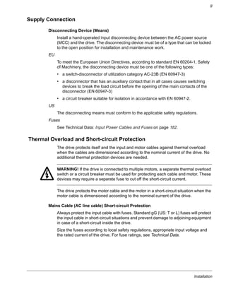 Installation
9
Supply Connection
Disconnecting Device (Means)
Install a hand-operated input disconnecting device between the AC power source
(MCC) and the drive. The disconnecting device must be of a type that can be locked
to the open position for installation and maintenance work.
EU
To meet the European Union Directives, according to standard EN 60204-1, Safety
of Machinery, the disconnecting device must be one of the following types:
• a switch-disconnector of utilization category AC-23B (EN 60947-3)
• a disconnector that has an auxiliary contact that in all cases causes switching
devices to break the load circuit before the opening of the main contacts of the
disconnector (EN 60947-3)
• a circuit breaker suitable for isolation in accordance with EN 60947-2.
US
The disconnecting means must conform to the applicable safety regulations.
Fuses
See Technical Data: Input Power Cables and Fuses on page 182.
Thermal Overload and Short-circuit Protection
The drive protects itself and the input and motor cables against thermal overload
when the cables are dimensioned according to the nominal current of the drive. No
additional thermal protection devices are needed.
WARNING! If the drive is connected to multiple motors, a separate thermal overload
switch or a circuit breaker must be used for protecting each cable and motor. These
devices may require a separate fuse to cut off the short-circuit current.
The drive protects the motor cable and the motor in a short-circuit situation when the
motor cable is dimensioned according to the nominal current of the drive.
Mains Cable (AC line cable) Short-circuit Protection
Always protect the input cable with fuses. Standard gG (US: T or L) fuses will protect
the input cable in short-circuit situations and prevent damage to adjoining equipment
in case of a short-circuit inside the drive.
Size the fuses according to local safety regulations, appropriate input voltage and
the rated current of the drive. For fuse ratings, see Technical Data.
 