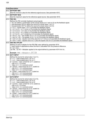Start-Up
126
4012 SETPOINT MIN
Sets the minimum value for the reference signal source. See parameter 4010.
4013 SETPOINT MAX
Sets the maximum value for the reference signal source. See parameter 4010.
4014 FBK SEL
Defines the PID controller feedback (actual signal).
• You can define a combination of two actual values (ACT1 and ACT2) as the feedback signal.
• Use parameter 4016 to define the source for actual value 1 (ACT1).
• Use parameter 4017 to define the source for actual value 2 (ACT2).
1 = ACT1 – Actual value 1 (ACT1) provides the feedback signal.
2 = ACT1-ACT2 – ACT1 minus ACT2 provides the feedback signal.
3 = ACT1+ACT2 – ACT1 plus ACT2 provides the feedback signal.
4 = ACT1*ACT2 – ACT1 times ACT2 provides the feedback signal.
5 = ACT1/ACT2 – ACT1 divided by ACT2 provides the feedback signal.
6 = MIN (A1, A2) – The smaller of ACT1 or ACT2 provides the feedback signal.
7 = MAX (A1, A2) – The greater of ACT1 or ACT2 provides the feedback signal.
8 = SQRT (A1-A2) – Square root of the value for ACT1 minus ACT2 provides the feedback signal.
9 = SQA1 + SQA2 – Square root of ACT1 plus the square root of ACT2 provides the feedback signal.
4015 FBK MULTIPLIER
Defines an extra multiplier for the PID FBK value defined by parameter 4014.
• Used mainly in applications where the flow is calculated from the pressure difference.
0 = NOT USED.
-32.768…32.767 = Multiplier applied to the signal defined by parameter 4014 FBK SEL.
Example:
4016 ACT1 INPUT
Defines the source for actual value 1 (ACT1).
0 = AI 1 – Uses analog input 1 for ACT1.
1 = AI 2 – Uses analog input 2 for ACT1.
2 = Current – Uses current for ACT1, scaled so:
• Min ACT1 = 0 current
• Max ACT1 = 2 x nominal current
3 = Torque – Uses torque for ACT1, scaled so:
• Min ACT1 = -2 x nominal torque
• Max ACT1 = 2 x nominal torque
4 = Power – Uses power for ACT1, scaled so:
• Min ACT1 = -2 x nominal power
• Max ACT1 = 2 x nominal power
4017 ACT2 INPUT
Defines the source for actual value 2 (ACT2).
0 = AI 1 – Uses analog input 1 for ACT2.
1 = AI 2 – Uses analog input 2 for ACT2.
2 = Current – Uses current for ACT2, scaled so:
• Min ACT2 = 0 current
• Max ACT2 = 2 x nominal current
3 = Torque – Uses torque for ACT2, scaled so:
• Min ACT2 = -2 x nominal torque
• Max ACT2 = 2 x nominal torque
4 = Power – Uses power for ACT2, scaled so:
• Min ACT2 = -2 x nominal power
• Max ACT2 = 2 x nominal power
Code Description
FBK Multiplier A1 A2∠×=
 