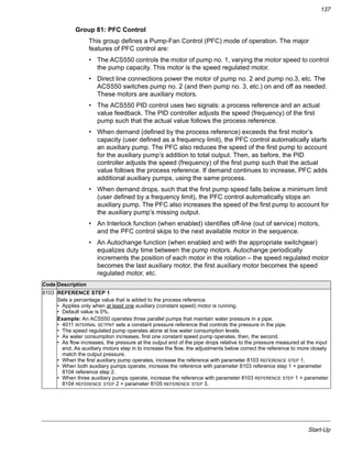 Start-Up
137
Group 81: PFC Control
This group defines a Pump-Fan Control (PFC) mode of operation. The major
features of PFC control are:
• The ACS550 controls the motor of pump no. 1, varying the motor speed to control
the pump capacity. This motor is the speed regulated motor.
• Direct line connections power the motor of pump no. 2 and pump no.3, etc. The
ACS550 switches pump no. 2 (and then pump no. 3, etc.) on and off as needed.
These motors are auxiliary motors.
• The ACS550 PID control uses two signals: a process reference and an actual
value feedback. The PID controller adjusts the speed (frequency) of the first
pump such that the actual value follows the process reference.
• When demand (defined by the process reference) exceeds the first motor’s
capacity (user defined as a frequency limit), the PFC control automatically starts
an auxiliary pump. The PFC also reduces the speed of the first pump to account
for the auxiliary pump’s addition to total output. Then, as before, the PID
controller adjusts the speed (frequency) of the first pump such that the actual
value follows the process reference. If demand continues to increase, PFC adds
additional auxiliary pumps, using the same process.
• When demand drops, such that the first pump speed falls below a minimum limit
(user defined by a frequency limit), the PFC control automatically stops an
auxiliary pump. The PFC also increases the speed of the first pump to account for
the auxiliary pump’s missing output.
• An Interlock function (when enabled) identifies off-line (out of service) motors,
and the PFC control skips to the next available motor in the sequence.
• An Autochange function (when enabled and with the appropriate switchgear)
equalizes duty time between the pump motors. Autochange periodically
increments the position of each motor in the rotation – the speed regulated motor
becomes the last auxiliary motor, the first auxiliary motor becomes the speed
regulated motor, etc.
Code Description
8103 REFERENCE STEP 1
Sets a percentage value that is added to the process reference.
• Applies only when at least one auxiliary (constant speed) motor is running.
• Default value is 0%.
Example: An ACS550 operates three parallel pumps that maintain water pressure in a pipe.
• 4011 INTERNAL SETPNT sets a constant pressure reference that controls the pressure in the pipe.
• The speed regulated pump operates alone at low water consumption levels.
• As water consumption increases, first one constant speed pump operates, then, the second.
• As flow increases, the pressure at the output end of the pipe drops relative to the pressure measured at the input
end. As auxiliary motors step in to increase the flow, the adjustments below correct the reference to more closely
match the output pressure.
• When the first auxiliary pump operates, increase the reference with parameter 8103 REFERENCE STEP 1.
• When both auxiliary pumps operate, increase the reference with parameter 8103 reference step 1 + parameter
8104 reference step 2.
• When three auxiliary pumps operate, increase the reference with parameter 8103 REFERENCE STEP 1 + parameter
8104 REFERENCE STEP 2 + parameter 8105 REFERENCE STEP 3.
 