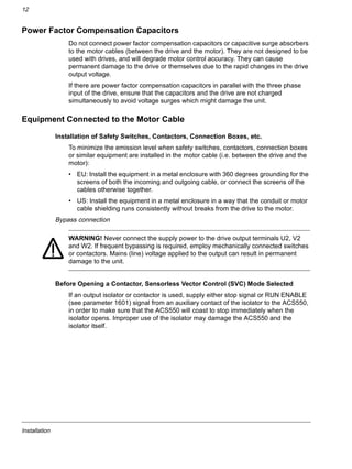 Installation
12
Power Factor Compensation Capacitors
Do not connect power factor compensation capacitors or capacitive surge absorbers
to the motor cables (between the drive and the motor). They are not designed to be
used with drives, and will degrade motor control accuracy. They can cause
permanent damage to the drive or themselves due to the rapid changes in the drive
output voltage.
If there are power factor compensation capacitors in parallel with the three phase
input of the drive, ensure that the capacitors and the drive are not charged
simultaneously to avoid voltage surges which might damage the unit.
Equipment Connected to the Motor Cable
Installation of Safety Switches, Contactors, Connection Boxes, etc.
To minimize the emission level when safety switches, contactors, connection boxes
or similar equipment are installed in the motor cable (i.e. between the drive and the
motor):
• EU: Install the equipment in a metal enclosure with 360 degrees grounding for the
screens of both the incoming and outgoing cable, or connect the screens of the
cables otherwise together.
• US: Install the equipment in a metal enclosure in a way that the conduit or motor
cable shielding runs consistently without breaks from the drive to the motor.
Bypass connection
WARNING! Never connect the supply power to the drive output terminals U2, V2
and W2. If frequent bypassing is required, employ mechanically connected switches
or contactors. Mains (line) voltage applied to the output can result in permanent
damage to the unit.
Before Opening a Contactor, Sensorless Vector Control (SVC) Mode Selected
If an output isolator or contactor is used, supply either stop signal or RUN ENABLE
(see parameter 1601) signal from an auxiliary contact of the isolator to the ACS550,
in order to make sure that the ACS550 will coast to stop immediately when the
isolator opens. Improper use of the isolator may damage the ACS550 and the
isolator itself.
 