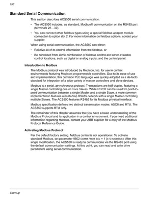 Start-Up
150
Standard Serial Communication
This section describes ACS550 serial communication.
• The ACS550 includes, as standard, Modbus® communication on the RS485 port
(terminals 28…32).
• You can connect other fieldbus types using a special fieldbus adapter module
connection to option slot 2. For more information on fieldbus options, contact your
supplier.
When using serial communication, the ACS550 can either:
• Receive all of its control information from the fieldbus, or
• Be controlled from some combination of fieldbus control and other available
control locations, such as digital or analog inputs, and the control panel.
Introduction to Modbus
The Modbus protocol was introduced by Modicon, Inc. for use in control
environments featuring Modicon programmable controllers. Due to its ease of use
and implementation, this common PLC language was quickly adopted as a de-facto
standard for integration of a wide variety of master controllers and slave devices.
Modbus is a serial, asynchronous protocol. Transactions are half-duplex, featuring a
single Master controlling one or more Slaves. While RS232 can be used for point-to-
point communication between a single Master and a single Slave, a more common
implementation features a multi-drop RS485 network with a single Master controlling
multiple Slaves. The ACS550 features RS485 for its Modbus physical interface.
Modbus specification defines two distinct transmission modes: ASCII and RTU. The
ACS550 supports RTU only.
The remainder of this chapter assumes that you have a basic understanding of the
Modbus Protocol and its application in a control environment. If you need additional
information regarding Modbus, contact your ABB supplier for a copy of the Modbus
Protocol Reference Guide.
Activating Modbus Protocol
Per the default factory setting, fieldbus control is not operational. To activate
standard Modbus, set parameter 9802 COMM PROT SEL = 1 (STD MODBUS). After this
single modification, the ACS550 is ready to communicate via the RS485 port using
the default communication settings. At this point, you can read and write drive
parameters using serial communication.
 