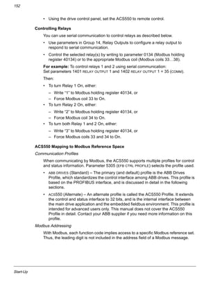 Start-Up
152
• Using the drive control panel, set the ACS550 to remote control.
Controlling Relays
You can use serial communication to control relays as described below.
• Use parameters in Group 14, Relay Outputs to configure a relay output to
respond to serial communication.
• Control the selected relay(s) by writing to parameter 0134 (Modbus holding
register 40134) or to the appropriate Modbus coil (Modbus coils 33…38).
For example: To control relays 1 and 2 using serial communication:
Set parameters 1401 RELAY OUTPUT 1 and 1402 RELAY OUTPUT 1 = 35 (COMM).
Then:
• To turn Relay 1 On, either:
– Write “1” to Modbus holding register 40134, or
– Force Modbus coil 33 to On.
• To turn Relay 2 On, either:
– Write “2” to Modbus holding register 40134, or
– Force Modbus coil 34 to On.
• To turn both Relay 1 and 2 On, either:
– Write “3” to Modbus holding register 40134, or
– Force Modbus coils 33 and 34 to On.
ACS550 Mapping to Modbus Reference Space
Communication Profiles
When communicating by Modbus, the ACS550 supports multiple profiles for control
and status information. Parameter 5305 (EFB CTRL PROFILE) selects the profile used.
• ABB DRIVES (Standard) – The primary (and default) profile is the ABB Drives
Profile, which standardizes the control interface among ABB drives. This profile is
based on the PROFIBUS interface, and is discussed in detail in the following
sections.
• ACS550 (Alternate) – An alternate profile is called the ACS550 Profile. It extends
the control and status interface to 32 bits, and is the internal interface between
the main drive application and the embedded fieldbus environment. This profile is
intended for advanced users only. This manual does not cover the ACS550
Profile in detail. Contact your ABB supplier if you need more information on this
profile.
Modbus Addressing
With Modbus, each function code implies access to a specific Modbus reference set.
Thus, the leading digit is not included in the address field of a Modbus message.
 