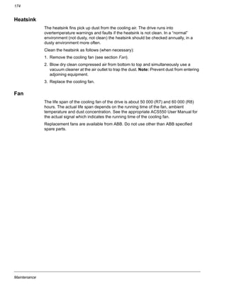 Maintenance
174
Heatsink
The heatsink fins pick up dust from the cooling air. The drive runs into
overtemperature warnings and faults if the heatsink is not clean. In a “normal”
environment (not dusty, not clean) the heatsink should be checked annually, in a
dusty environment more often.
Clean the heatsink as follows (when necessary):
1. Remove the cooling fan (see section Fan).
2. Blow dry clean compressed air from bottom to top and simultaneously use a
vacuum cleaner at the air outlet to trap the dust. Note: Prevent dust from entering
adjoining equipment.
3. Replace the cooling fan.
Fan
The life span of the cooling fan of the drive is about 50 000 (R7) and 60 000 (R8)
hours. The actual life span depends on the running time of the fan, ambient
temperature and dust concentration. See the appropriate ACS550 User Manual for
the actual signal which indicates the running time of the cooling fan.
Replacement fans are available from ABB. Do not use other than ABB specified
spare parts.
 