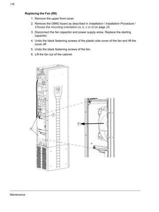 Maintenance
176
Replacing the Fan (R8)
1. Remove the upper front cover.
2. Remove the OMIO board as described in Installation / Installation Procedure /
Choose the mounting orientation (a, b, c or d) on page 25.
3. Disconnect the fan capacitor and power supply wires. Replace the starting
capacitor.
4. Undo the black fastening screws of the plastic side cover of the fan and lift the
cover off.
5. Undo the black fastening screws of the fan.
6. Lift the fan out of the cabinet.
3
4
5
5
3
2
6
 