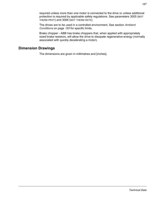 Technical Data
187
required unless more than one motor is connected to the drive or unless additional
protection is required by applicable safety regulations. See parameters 3005 (MOT
THERM PROT) and 3006 (MOT THERM RATE).
The drives are to be used in a controlled environment. See section Ambient
Conditions on page 185 for specific limits.
Brake chopper - ABB has brake choppers that, when applied with appropriately
sized brake resistors, will allow the drive to dissipate regenerative energy (normally
associated with quickly decelerating a motor).
Dimension Drawings
The dimensions are given in millimetres and [inches].
 