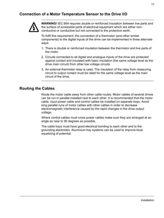 Installation
17
Connection of a Motor Temperature Sensor to the Drive I/O
WARNING! IEC 664 requires double or reinforced insulation between live parts and
the surface of accessible parts of electrical equipment which are either non-
conductive or conductive but not connected to the protective earth.
To fulfil this requirement, the connection of a thermistor (and other similar
components) to the digital inputs of the drive can be implemented in three alternate
ways:
1. There is double or reinforced insulation between the thermistor and live parts of
the motor.
2. Circuits connected to all digital and analogue inputs of the drive are protected
against contact and insulated with basic insulation (the same voltage level as the
drive main circuit) from other low voltage circuits.
3. An external thermistor relay is used. The insulation of the relay from measuring
circuit to output contact must be rated for the same voltage level as the main
circuit of the drive.
Routing the Cables
Route the motor cable away from other cable routes. Motor cables of several drives
can be run in parallel installed next to each other. It is recommended that the motor
cable, input power cable and control cables be installed on separate trays. Avoid
long parallel runs of motor cables with other cables in order to decrease
electromagnetic interference caused by the rapid changes in the drive output
voltage.
Where control cables must cross power cables make sure they are arranged at an
angle as near to 90 degrees as possible.
The cable trays must have good electrical bonding to each other and to the
grounding electrodes. Aluminium tray systems can be used to improve local
equalizing of potential.
 