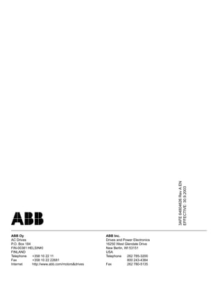 3AFE64804626RevAEN
EFFECTIVE:30.9.2003
ABB Oy
AC Drives
P.O. Box 184
FIN-00381 HELSINKI
FINLAND
Telephone +358 10 22 11
Fax +358 10 22 22681
Internet http://www.abb.com/motors&drives
ABB Inc.
Drives and Power Electronics
16250 West Glendale Drive
New Berlin, WI 53151
USA
Telephone 262 785-3200
800 243-4384
Fax 262 780-5135
 