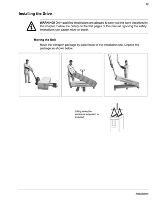Installation
19
Installing the Drive
WARNING! Only qualified electricians are allowed to carry out the work described in
this chapter. Follow the Safety on the first pages of this manual. Ignoring the safety
instructions can cause injury or death.
Moving the Unit
Move the transport package by pallet truck to the installation site. Unpack the
package as shown below.
Lifting when the
enclosure extension is
included
 