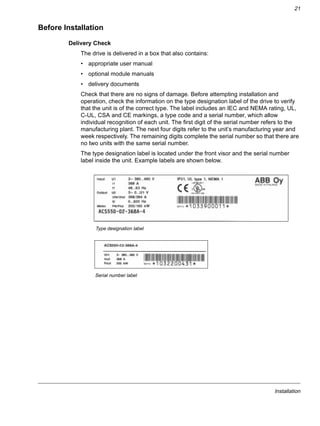 Installation
21
Before Installation
Delivery Check
The drive is delivered in a box that also contains:
• appropriate user manual
• optional module manuals
• delivery documents
Check that there are no signs of damage. Before attempting installation and
operation, check the information on the type designation label of the drive to verify
that the unit is of the correct type. The label includes an IEC and NEMA rating, UL,
C-UL, CSA and CE markings, a type code and a serial number, which allow
individual recognition of each unit. The first digit of the serial number refers to the
manufacturing plant. The next four digits refer to the unit’s manufacturing year and
week respectively. The remaining digits complete the serial number so that there are
no two units with the same serial number.
The type designation label is located under the front visor and the serial number
label inside the unit. Example labels are shown below.
Type designation label
Serial number label
 