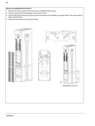 Installation
26
Remove the pedestal (frame size R7):
1. Remove the lower two parts of the front cover by undoing the fixing screws.
2. Undo the screws that fix the pedestal to the frame from front.
3. Undo the M8 combi screws (6 pcs) that connect the busbars of the pedestal to the upper frame. Use a torque wrench
with an extension bar.
4. Wheel the drive frame out by using the handle.
1
4
1
Wheeling the frame out
3
3
3
3
33
 