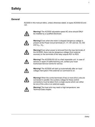 Safety
1
Safety
General
ACS550 in this manual refers, unless otherwise stated, to types ACS550-02 and
-U2.
Warning! The ACS550 adjustable speed AC drive should ONLY
be installed by a qualified electrician.
Warning! Even when the motor is stopped dangerous voltage is
present at the Power Circuit terminals U1, V1, W1 and U2, V2, W2
and UC+, UC-.
Warning! Even when power is removed from the input terminals of
the ACS550, there may be dangerous voltage (from external
sources) on the terminals of the relay outputs RO1 to RO3.
Warning! The ACS550-02/-U2 is a field repairable unit. In case of
service or repair of malfunctioning unit, contact your local
Authorized Service Centre for service.
Warning! The ACS550 will start up automatically after an input
voltage interruption if the external run command is on.
Warning! When the control terminals of two or more drive units are
connected in parallel, the auxiliary voltage for these control
connections must be taken from a single source which can either
be one of the units or an external supply.
Warning! The heat sink may reach a high temperature, see
Technical Data chapter.
 