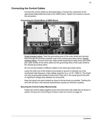 Installation
35
Connecting the Control Cables
Connect the control cables as described below. Connect the conductors to the
appropriate detachable terminals of the OMIO board. Tighten the screws to secure
the connection.
Connecting the Shield Wires at OMIO Board
Single shielded cables: Twist the grounding wires of the outer shield and connect
them through the shortest possible route to the nearest grounding clamp. Double
shielded cables: Connect each pair cable shield (twisted grounding wires) with other
pair cable shields of the same cable and the grounding wires of the outer shield to
the nearest grounding clamp.
Do not connect shields of different cables to the same grounding clamp.
Leave the other end of the shield unconnected or ground it indirectly via a few
nanofarads high-frequency, high-voltage capacitor (e.g. 3.3 nF / 3000 V). The shield
can also be grounded directly at both ends if they are in the same ground line with
no significant voltage drop between the end points.
Keep the signal wire pairs twisted as close to the terminals as possible. Twisting the
wire with its return wire reduces disturbances caused by inductive coupling.
Securing the Control Cables Mechanically
Fasten the control cables together and to the drive frame with cable ties as shown in
section Routing the Control/Signal Cables Inside the Cubicle on page 34.
 