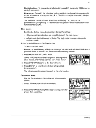 Start-Up
41
Shaft direction – To change the shaft direction press DIR (parameter 1003 must be
set to 3 (REQUEST)).
Reference – To modify the reference (only possible if the display in the upper right
corner is in reverse video) press the UP or DOWN buttons (the reference changes
immediately).
The reference can be modified when in local control (LOC), and can be
parameterized (using Group 11: Reference Select) to also allow modification when
remote control (REM).
Other Modes
Besides the Output mode, the Assistant Control Panel has:
• Other operating modes that are available through the main menu.
• A fault mode that is triggered by faults. The fault mode includes a diagnostic
assistant mode.
Access to Main Menu and the Other Modes
To reach the main menu:
1. Press EXIT, as necessary, to step back through the menus or lists associated with a
particular mode. Continue until you are back to the Output mode.
2. Press MENU from the Output mode.
At this point, the middle of the display is a listing of the
other modes, and the top-right text says “Main menu”
3. Press UP/DOWN to scroll to the desired mode.
4. Press ENTER to enter the mode that is highlighted
(reverse video).
The following sections describe each of the other modes.
Parameters Mode
Use the Parameters mode to view and edit parameter
values:
1. Select PARAMETERS in the Main Menu.
2. Press UP/DOWN to highlight the appropriate parameter
group, then press SEL.
 