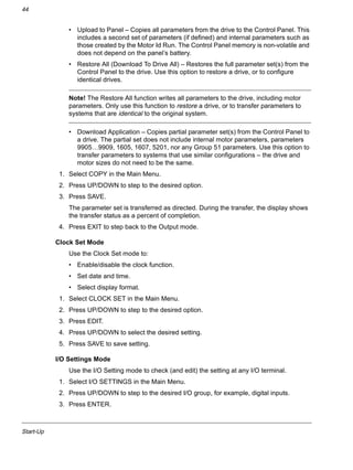 Start-Up
44
• Upload to Panel – Copies all parameters from the drive to the Control Panel. This
includes a second set of parameters (if defined) and internal parameters such as
those created by the Motor Id Run. The Control Panel memory is non-volatile and
does not depend on the panel’s battery.
• Restore All (Download To Drive All) – Restores the full parameter set(s) from the
Control Panel to the drive. Use this option to restore a drive, or to configure
identical drives.
Note! The Restore All function writes all parameters to the drive, including motor
parameters. Only use this function to restore a drive, or to transfer parameters to
systems that are identical to the original system.
• Download Application – Copies partial parameter set(s) from the Control Panel to
a drive. The partial set does not include internal motor parameters, parameters
9905…9909, 1605, 1607, 5201, nor any Group 51 parameters. Use this option to
transfer parameters to systems that use similar configurations – the drive and
motor sizes do not need to be the same.
1. Select COPY in the Main Menu.
2. Press UP/DOWN to step to the desired option.
3. Press SAVE.
The parameter set is transferred as directed. During the transfer, the display shows
the transfer status as a percent of completion.
4. Press EXIT to step back to the Output mode.
Clock Set Mode
Use the Clock Set mode to:
• Enable/disable the clock function.
• Set date and time.
• Select display format.
1. Select CLOCK SET in the Main Menu.
2. Press UP/DOWN to step to the desired option.
3. Press EDIT.
4. Press UP/DOWN to select the desired setting.
5. Press SAVE to save setting.
I/O Settings Mode
Use the I/O Setting mode to check (and edit) the setting at any I/O terminal.
1. Select I/O SETTINGS in the Main Menu.
2. Press UP/DOWN to step to the desired I/O group, for example, digital inputs.
3. Press ENTER.
 