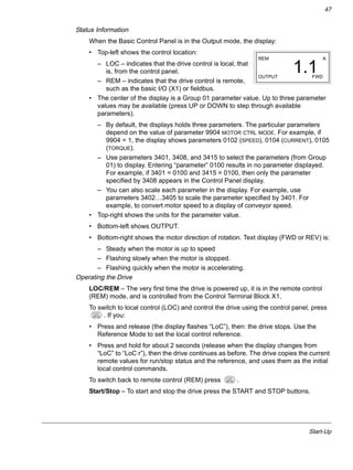 Start-Up
47
Status Information
When the Basic Control Panel is in the Output mode, the display:
• Top-left shows the control location:
– LOC – indicates that the drive control is local, that
is, from the control panel.
– REM – indicates that the drive control is remote,
such as the basic I/O (X1) or fieldbus.
• The center of the display is a Group 01 parameter value. Up to three parameter
values may be available (press UP or DOWN to step through available
parameters).
– By default, the displays holds three parameters. The particular parameters
depend on the value of parameter 9904 MOTOR CTRL MODE. For example, if
9904 = 1, the display shows parameters 0102 (SPEED), 0104 (CURRENT), 0105
(TORQUE).
– Use parameters 3401, 3408, and 3415 to select the parameters (from Group
01) to display. Entering “parameter” 0100 results in no parameter displayed.
For example, if 3401 = 0100 and 3415 = 0100, then only the parameter
specified by 3408 appears in the Control Panel display.
– You can also scale each parameter in the display. For example, use
parameters 3402…3405 to scale the parameter specified by 3401. For
example, to convert motor speed to a display of conveyor speed.
• Top-right shows the units for the parameter value.
• Bottom-left shows OUTPUT.
• Bottom-right shows the motor direction of rotation. Text display (FWD or REV) is:
– Steady when the motor is up to speed
– Flashing slowly when the motor is stopped.
– Flashing quickly when the motor is accelerating.
Operating the Drive
LOC/REM – The very first time the drive is powered up, it is in the remote control
(REM) mode, and is controlled from the Control Terminal Block X1.
To switch to local control (LOC) and control the drive using the control panel, press
. If you:
• Press and release (the display flashes “LoC”), then: the drive stops. Use the
Reference Mode to set the local control reference.
• Press and hold for about 2 seconds (release when the display changes from
“LoC” to “LoC r”), then the drive continues as before. The drive copies the current
remote values for run/stop status and the reference, and uses them as the initial
local control commands.
To switch back to remote control (REM) press .
Start/Stop – To start and stop the drive press the START and STOP buttons.
REM
OUTPUT FWD
A
1.1
LOC
REM
LOC
REM
 