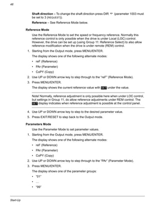 Start-Up
48
Shaft direction – To change the shaft direction press DIR (parameter 1003 must
be set to 3 (REQUEST)).
Reference – See Reference Mode below.
Reference Mode
Use the Reference Mode to set the speed or frequency reference. Normally this
reference control is only possible when the drive is under Local (LOC) control.
However, the drive can be set up (using Group 11: Reference Select) to also allow
reference modification when the drive is under remote (REM) control.
1. Starting from the Output mode, press MENU/ENTER.
The display shows one of the following alternate modes:
• reF (Reference)
• PAr (Parameter)
• CoPY (Copy)
2. Use UP or DOWN arrow key to step through to the “reF” (Reference Mode).
3. Press MENU/ENTER.
The display shows the current reference value with under the value.
Note! Normally, reference adjustment is only possible here when under LOC control,
but settings in Group 11, do allow reference adjustments under REM control. The
display indicates when reference adjustment is possible at the control panel.
4. Use UP or DOWN arrow key to step to the desired parameter value.
5. Press EXIT/RESET to step back to the Output mode.
Parameters Mode
Use the Parameter Mode to set parameter values.
1. Starting from the Output mode, press MENU/ENTER.
The display shows one of the following alternate modes:
• reF (Reference)
• PAr (Parameter)
• CoPY (Copy)
2. Use UP or DOWN arrow key to step through to the “PAr” (Parameter Mode).
3. Press MENU/ENTER.
The display shows one of the parameter groups:
• “01”
• …
• “99”
SET
SET
 