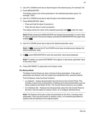 Start-Up
49
4. Use UP or DOWN arrow key to step through to the desired group, for example “03”.
5. Press MENU/ENTER.
The display shows one of the parameters in the selected parameter group. For
example, “0301”.
6. Use UP or DOWN arrow key to step through to the desired parameter.
7. Press MENU/ENTER, either:
• Press and hold for about 2 seconds or
• Press the key twice in quick succession
The display shows the value of the selected parameter with under the value.
Note! Briefly pressing the MENU/ENTER key displays the parameter’s current value
for about 2 seconds. During this display, pressing the MENU/ENTER key again also
enables .
8. Use UP or DOWN arrow key to step to the desired parameter value.
Note! In , pressing the UP and DOWN arrow keys simultaneously displays the
default parameter value.
9. In , press MENU/ENTER to save the parameter value being displayed.
Note! If, instead, you press EXIT/RESET the original, or last saved, parameter value
is the active value.
10. Press EXIT/RESET to step back to the Output mode.
Par Backup Mode
The Basic Control Panel can store a full set of drive parameters. If two sets of
parameters are defined, both are copied and transferred when using this feature.
The Par Backup mode has three functions:
• uL (Upload) – Copies all parameters from the drive to the Control Panel. This
includes a second set of parameters (if defined) and internal parameters such as
those created by the Motor Id Run. The Control Panel memory is non-volatile.
• rE A (Restore All) – Restores the full parameter set(s) from the Control Panel to
the drive. Use this option to restore a drive, or to configure identical drives.
Note! The Restore All function writes all parameters to the drive, including motor
parameters. Only use this function to restore a drive, or to transfer parameters to
systems that are identical to the original system.
SET
SET
SET
SET
 