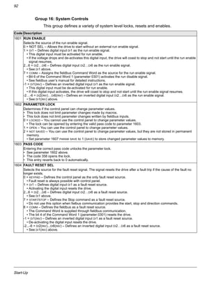 Start-Up
92
Group 16: System Controls
This group defines a variety of system level locks, resets and enables.
Code Description
1601 RUN ENABLE
Selects the source of the run enable signal.
0 = NOT SEL – Allows the drive to start without an external run enable signal.
1 = DI1 – Defines digital input DI1 as the run enable signal.
• This digital input must be activated for run enable.
• If the voltage drops and de-activates this digital input, the drive will coast to stop and not start until the run enable
signal resumes.
2...6 = DI2…DI6 – Defines digital input DI2…DI6 as the run enable signal.
• See DI1 above.
7 = COMM – Assigns the fieldbus Command Word as the source for the run enable signal.
• Bit 6 of the Command Word 1 (parameter 0301) activates the run disable signal.
• See fieldbus user’s manual for detailed instructions.
-1 = DI1(INV) – Defines an inverted digital input DI1 as the run enable signal.
• This digital input must be de-activated for run enable.
• If this digital input activates, the drive will coast to stop and not start until the run enable signal resumes.
-2…-6 = DI2(INV)…DI6(INV) – Defines an inverted digital input DI2…DI6 as the run enable signal.
• See DI1(INV) above.
1602 PARAMETER LOCK
Determines if the control panel can change parameter values.
• This lock does not limit parameter changes made by macros.
• This lock does not limit parameter changes written by fieldbus inputs.
0 = LOCKED – You cannot use the control panel to change parameter values.
• The lock can be opened by entering the valid pass code to parameter 1603.
1 = OPEN – You can use the control panel to change parameter values.
2 = NOT SAVED – You can use the control panel to change parameter values, but they are not stored in permanent
memory.
• Set parameter 1607 PARAM SAVE to 1 (SAVE) to store changed parameter values to memory.
1603 PASS CODE
Entering the correct pass code unlocks the parameter lock.
• See parameter 1602 above.
• The code 358 opens the lock.
• This entry reverts back to 0 automatically.
1604 FAULT RESET SEL
Selects the source for the fault reset signal. The signal resets the drive after a fault trip if the cause of the fault no
longer exists.
0 = KEYPAD – Defines the control panel as the only fault reset source.
• Fault reset is always possible with control panel.
1 = DI1 – Defines digital input DI1 as a fault reset source.
• Activating the digital input resets the drive.
2...6 = DI2…DI6 – Defines digital input DI2…DI6 as a fault reset source.
• See DI1 above.
7 = START/STOP – Defines the Stop command as a fault reset source.
• Do not use this option when fielbus communication provides the start, stop and direction commands.
8 = COMM – Defines the fieldbus as a fault reset source.
• The Command Word is supplied through fieldbus communication.
• The bit 4 of the Command Word 1 (parameter 0301) resets the drive.
-1 = DI1(INV) – Defines an inverted digital input DI1 as a fault reset source.
• De-activating the digital input resets the drive.
-2...-6 = DI2(INV)...DI6(INV) – Defines an inverted digital input DI2…DI6 as a fault reset source.
• See DI1(INV) above.
 