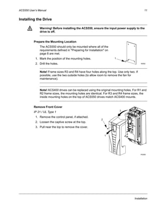 ACS550 User’s Manual 11
Installation
Installing the Drive
Warning! Before installing the ACS550, ensure the input power supply to the
drive is off.
Prepare the Mounting Location
The ACS550 should only be mounted where all of the
requirements defined in "Preparing for Installation" on
page 8 are met.
1. Mark the position of the mounting holes.
2. Drill the holes.
Note! Frame sizes R3 and R4 have four holes along the top. Use only two. If
possible, use the two outside holes (to allow room to remove the fan for
maintenance).
Note! ACS400 drives can be replaced using the original mounting holes. For R1 and
R2 frame sizes, the mounting holes are identical. For R3 and R4 frame sizes, the
inside mounting holes on the top of ACS550 drives match ACS400 mounts.
Remove Front Cover
IP 21 / UL Type 1
1. Remove the control panel, if attached.
2. Loosen the captive screw at the top.
3. Pull near the top to remove the cover.
X0002
1
3
IP2000
1
2
 