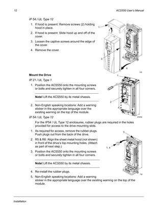 12 ACS550 User’s Manual
Installation
IP 54 / UL Type 12
1. If hood is present: Remove screws (2) holding
hood in place.
2. If hood is present: Slide hood up and off of the
cover.
3. Loosen the captive screws around the edge of
the cover.
4. Remove the cover.
Mount the Drive
IP 21 / UL Type 1
1. Position the ACS550 onto the mounting screws
or bolts and securely tighten in all four corners.
Note! Lift the ACS550 by its metal chassis.
2. Non-English speaking locations: Add a warning
sticker in the appropriate language over the
existing warning on the top of the module.
IP 54 / UL Type 12
For the IP54 / UL Type 12 enclosures, rubber plugs are required in the holes
provided for access to the drive mounting slots.
1. As required for access, remove the rubber plugs.
Push plugs out from the back of the drive.
2. R5 & R6: Align the sheet metal hood (not shown)
in front of the drive’s top mounting holes. (Attach
as part of next step.)
3. Position the ACS550 onto the mounting screws
or bolts and securely tighten in all four corners.
Note! Lift the ACS550 by its metal chassis.
4. Re-install the rubber plugs.
5. Non-English speaking locations: Add a warning
sticker in the appropriate language over the existing warning on the top of the
module.
3
4
1
2
FM
IP2002
1
2
3
1, 4
FM
 