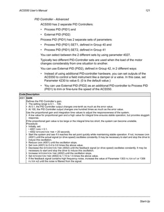 ACS550 User’s Manual 121
Start-Up
PID Controller – Advanced
ACS550 has 2 separate PID Controllers:
• Process PID (PID1) and
• External PID (PID2)
Process PID (PID1) has 2 separate sets of parameters:
• Process PID (PID1) SET1, defined in Group 40 and
• Process PID (PID1) SET2, defined in Group 41
You can select between the 2 different sets by using parameter 4027.
Typically two different PID-Controller sets are used when the load of the motor
changes considerably from one situation to another.
You can use External PID (PID2), defined in Group 42, in 2 different ways:
• Instead of using additional PID-controller hardware, you can set outputs of the
ACS550 to control a field instrument like a damper or a valve. In this case, set
Parameter 4230 to value 0. (0 is the default value.)
• You can use External PID (PID2) as an additional PID-controller to Process PID
(PID1) to trim or fine-tune the speed of the ACS550.
Code Description
4001 GAIN
Defines the PID Controller’s gain.
• The setting range is 0.1… 100.
• At 0.1, the PID Controller output changes one-tenth as much as the error value.
• At 100, the PID Controller output changes one hundred times as much as the error value.
Use the proportional gain and integration time values to adjust the responsiveness of the system.
• A low value for proportional gain and a high value for integral time ensures stable operation, but provides sluggish
response.
If the proportional gain value is too large or the integral time too short, the system can become unstable.
Procedure:
• Initially, set:
• 4001 GAIN = 0.1.
• 4002 INTEGRATION TIME = 20 seconds.
• Start the system and see if it reaches the set point quickly while maintaining stable operation. If not, increase GAIN
(4001) until the actual signal (or drive speed) oscillates constantly. It may be necessary to start and stop the drive to
induce this oscillation.
• Reduce GAIN (4001) until the oscillation stops.
• Set GAIN (4001) to 0.4 to 0.6 times the above value.
• Decrease the INTEGRATION TIME (4002) until the feedback signal (or drive speed) oscillates constantly. It may be
necessary to start and stop the drive to induce this oscillation.
• Increase INTEGRATION TIME (4002) until the oscillation stops.
• Set INTEGRATION TIME (4002) to 1.15 to 1.5 times the above value.
• If the feedback signal contains high frequency noise, increase the value of Parameter 1303 FILTER AI1 or 1306
FILTER AI2 until the noise is filtered from the signal.
 