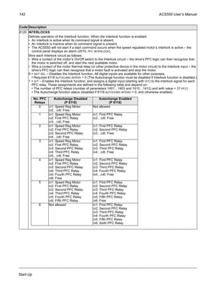 142 ACS550 User’s Manual
Start-Up
8120 INTERLOCKS
Defines operation of the Interlock function. When the Interlock function is enabled:
• An interlock is active when its command signal is absent.
• An interlock is inactive when its command signal is present.
• The ACS550 will not start if a start command occurs when the speed regulated motor’s interlock is active – the
control panel displays an alarm (2015, PFC INTERLOCK).
Wire each Interlock circuit as follows:
• Wire a contact of the motor’s On/Off switch to the Interlock circuit – the drive’s PFC logic can then recognize that
the motor is switched off, and start the next available motor.
• Wire a contact of the motor thermal relay (or other protective device in the motor circuit) to the Interlock input – the
drive’s PFC logic can then recognize that a motor fault is activated and stop the motor.
0 = NOT SEL – Disables the Interlock function. All digital inputs are available for other purposes.
• Requires 8118 AUTOCHNG INTERV = 0 (The Autochange function must be disabled if Interlock function is disabled.)
1 = DI1 – Enables the Interlock function, and assigns a digital input (starting with DI1) to the interlock signal for each
PFC relay. These assignments are defined in the following table and depend on:
• The number of PFC relays (number of parameters 1401…1403 and 1410…1412) and with value = 31 PFC)
• The Autochange function status (disabled if 8118 AUTOCHNG INTERV = 0, and otherwise enabled).
Code Description
No. PFC
Relays
Autochange Disabled
(P 8118)
Autochange Enabled
(P 8118)
0 DI1: Speed Reg Motor
DI2…DI6: Free
Not allowed
1 DI1: Speed Reg Motor
DI2: First PFC Relay
DI3…DI6: Free
DI1: First PFC Relay
DI2…DI6: Free
2 DI1: Speed Reg Motor
DI2: First PFC Relay
DI3: Second PFC Relay
DI4…DI6: Free
DI1: First PFC Relay
DI2: Second PFC Relay
DI3…DI6: Free
3 DI1: Speed Reg Motor
DI2: First PFC Relay
DI3: Second PFC Relay
DI4: Third PFC Relay
DI5…DI6: Free
DI1: First PFC Relay
DI2: Second PFC Relay
DI3: Third PFC Relay
DI4…DI6: Free
4 DI1: Speed Reg Motor
DI2: First PFC Relay
DI3: Second PFC Relay
DI4: Third PFC Relay
DI5: Fourth PFC Relay
DI6: Free
DI1: First PFC Relay
DI2: Second PFC Relay
DI3: Third PFC Relay
DI4: Fourth PFC Relay
DI5…DI6: Free
5 DI1: Speed Reg Motor
DI2: First PFC Relay
DI3: Second PFC Relay
DI4: Third PFC Relay
DI5: Fourth PFC Relay
DI6: Fifth PFC Relay
DI1: First PFC Relay
DI2: Second PFC Relay
DI3: Third PFC Relay
DI4: Fourth PFC Relay
DI5: Fifth PFC Relay
DI6: Free
6 Not allowed DI1: First PFC Relay
DI2: Second PFC Relay
DI3: Third PFC Relay
DI4: Fourth PFC Relay
DI5: Fifth PFC Relay
DI6: Sixth PFC Relay
 