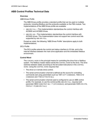 ACS550 User’s Manual 169
Embedded Fieldbus
ABB Control Profiles Technical Data
Overview
ABB Drives Profile
The ABB Drives profile provides a standard profile that can be used on multiple
protocols, including Modbus and the protocols available on the FBA module. Two
implementations of the ABB Drives profile are available:
• ABB DRV FULL – This implementation standardizes the control interface with
ACS600 and ACS800 drives.
• ABB DRV LIM – This implementation standardizes the control interface with
ACS400 drives. This implementation does not support two control word bits
supported by ABB DRV FULL.
Except as noted, the following “ABB Drives Profile” descriptions apply to both
implementations.
DCU Profile
The DCU profile extends the control and status interface to 32 bits, and is the
internal interface between the main drive application and the embedded fieldbus
environment.
Control Word
The CONTROL WORD is the principal means for controlling the drive from a fieldbus
system. The fieldbus master station sends the CONTROL WORD to the drive. The drive
switches between states according to the bit-coded instructions in the CONTROL
WORD. Using the CONTROL WORD requires that:
• The drive is in remote (REM) control.
• The serial communication channel is defined as the source for controlling
commands (set using parameters such as 1001 EXT1 COMMANDS, 1002 EXT2
COMMANDS and 1102 EXT1/EXT2 SEL).
• The serial communication channel used is configured to use an ABB control
profile. For example, to use the control profile ABB DRV FULL, requires both
parameter 9802 COMM PROT SEL = 1 (STD MODBUS), and parameter 5305 EFB CTRL
PROFILE = 2 (ABB DRV FULL).
 