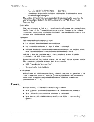 ACS550 User’s Manual 183
Fieldbus Adapter
– Parameter 9802 COMM PROT SEL = 4 (EXT FBA).
– The external plug-in fieldbus adapter is configured to use the drive profile
mode or drive profile objects.
The content of the CONTROL WORD depends on the protocol/profile used. See the
user’s manual provided with the FBA module and/or the "ABB Drives Profile
Technical Data".
Status Word
The STATUS WORD is a 16-bit word containing status information, sent by the drive to
the fieldbus controller. The content of the STATUS WORD depends on the protocol/
profile used. See the user’s manual provided with the FBA module and/or the "ABB
Drives Profile Technical Data" section.
Reference
The contents of each REFERENCE word:
• Can be used, as speed or frequency reference.
• Is a 16-bit word comprised of a sign bit and a 15-bit integer.
• Negative references (indicating reversed rotation direction) are indicated by the
two’s complement of the corresponding positive reference value.
The use of a second reference (REF2) is supported only when a protocol is
configured for the ABB Drives profile.
Reference scaling is fieldbus type specific. See the user’s manual provided with the
FBA module and/or the following sections as appropriate:
• "ABB Drives Profile Technical Data"
• "Generic Profile Technical Data"
Actual Values
Actual Values are 16-bit words containing information on selected operations of the
drive. Drive Actual Values (for example, group 01 parameters) can be mapped to
Input Words using group 51 parameters (protocol-dependent, but typically
parameters 5104…5126).
Planning
Network planning should address the following questions:
• What types and quantities of devices must be connected to the network?
• What control information must be sent down to the drives?
• What feedback information must be sent from the drives to the controlling
system?
 